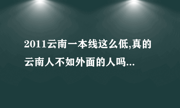 2011云南一本线这么低,真的云南人不如外面的人吗，什么地方导致云南这么低的一本线啊