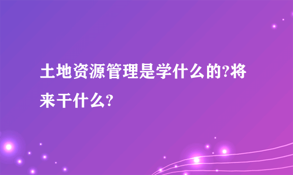 土地资源管理是学什么的?将来干什么?