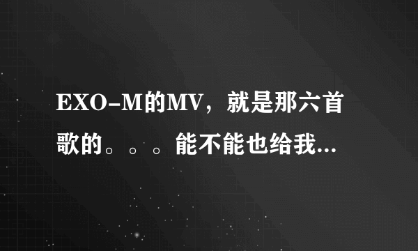 EXO-M的MV，就是那六首歌的。。。能不能也给我发一份。。。