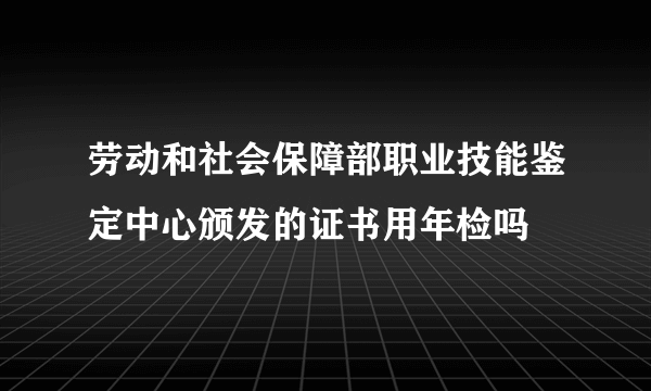 劳动和社会保障部职业技能鉴定中心颁发的证书用年检吗