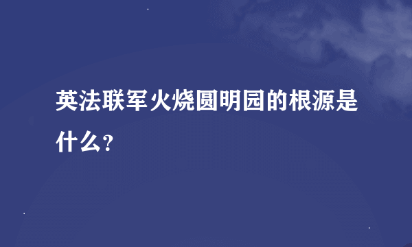 英法联军火烧圆明园的根源是什么？