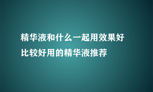 精华液和什么一起用效果好 比较好用的精华液推荐