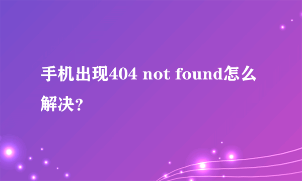 手机出现404 not found怎么解决？