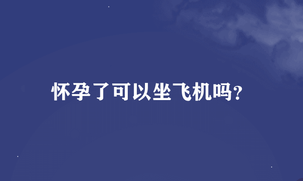 怀孕了可以坐飞机吗？