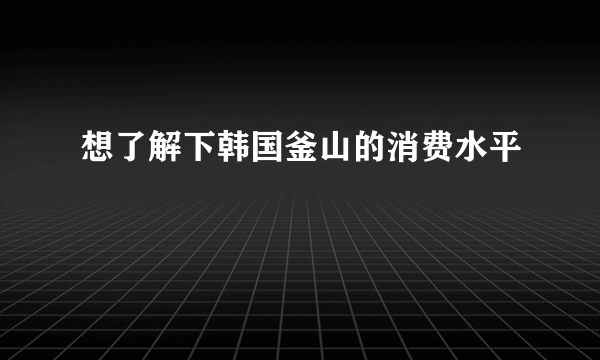 想了解下韩国釜山的消费水平