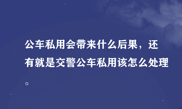 公车私用会带来什么后果，还有就是交警公车私用该怎么处理。