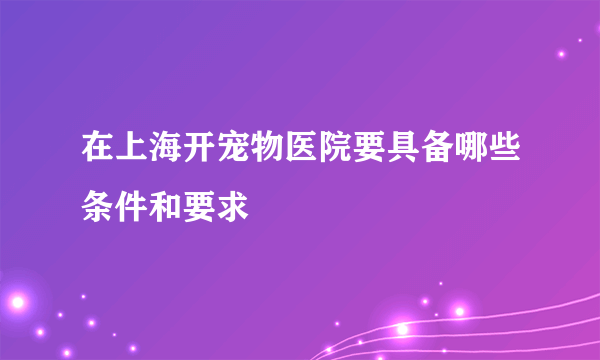 在上海开宠物医院要具备哪些条件和要求