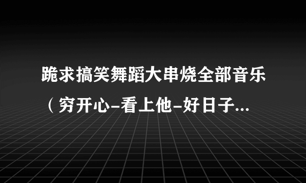 跪求搞笑舞蹈大串烧全部音乐（穷开心-看上他-好日子的背景音乐）