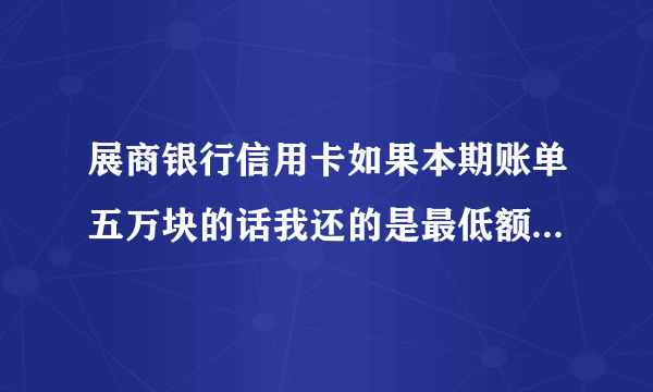 展商银行信用卡如果本期账单五万块的话我还的是最低额度手续费要扣多少钱?