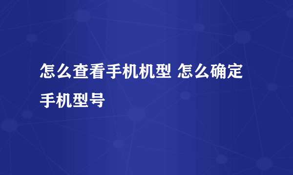 怎么查看手机机型 怎么确定手机型号