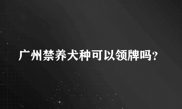 广州禁养犬种可以领牌吗？