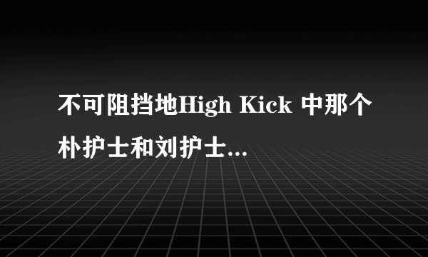 不可阻挡地High Kick 中那个朴护士和刘护士叫什么？