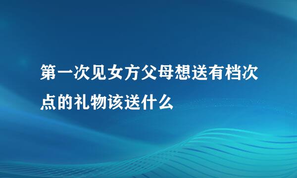 第一次见女方父母想送有档次点的礼物该送什么