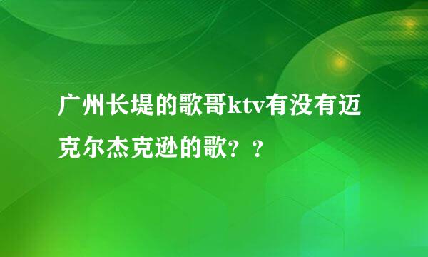 广州长堤的歌哥ktv有没有迈克尔杰克逊的歌？？