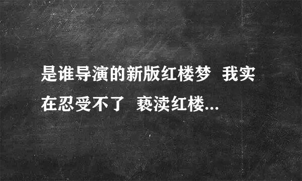 是谁导演的新版红楼梦  我实在忍受不了  亵渎红楼就是亵渎中国文化就是辱我中华  谁把他拉出去  凌迟处死