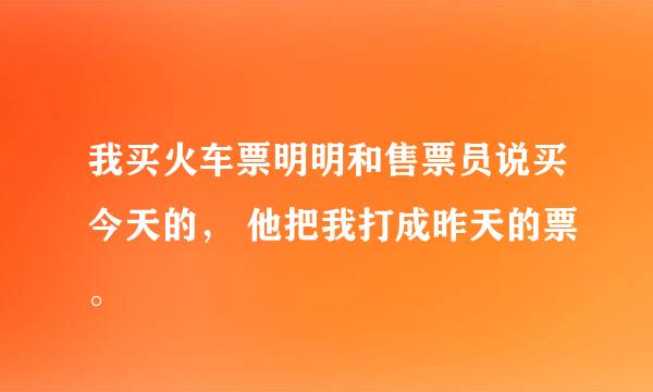 我买火车票明明和售票员说买今天的， 他把我打成昨天的票。