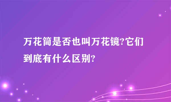 万花筒是否也叫万花镜?它们到底有什么区别?