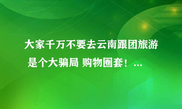 大家千万不要去云南跟团旅游 是个大骗局 购物圈套！！！我们在老家通