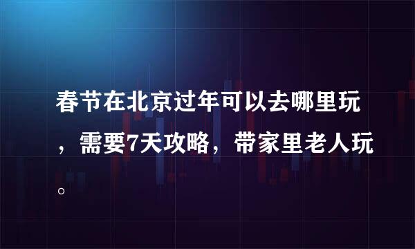 春节在北京过年可以去哪里玩，需要7天攻略，带家里老人玩。