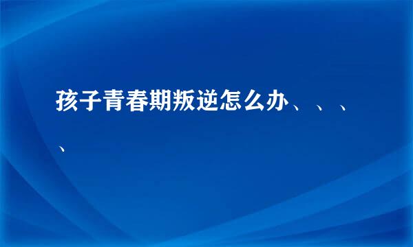 孩子青春期叛逆怎么办、、、、