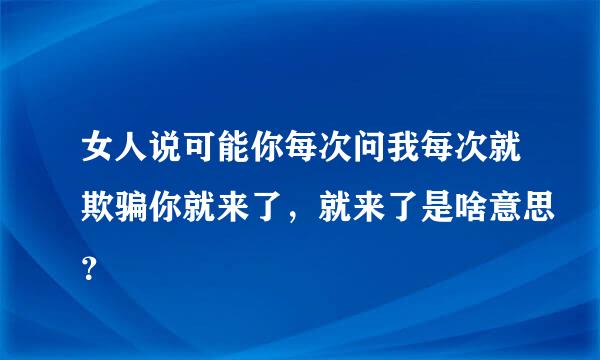 女人说可能你每次问我每次就欺骗你就来了，就来了是啥意思？