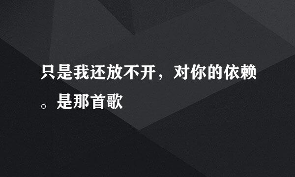 只是我还放不开，对你的依赖。是那首歌