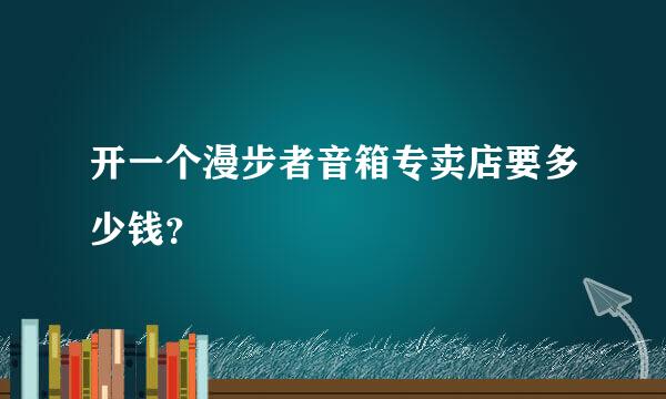 开一个漫步者音箱专卖店要多少钱？