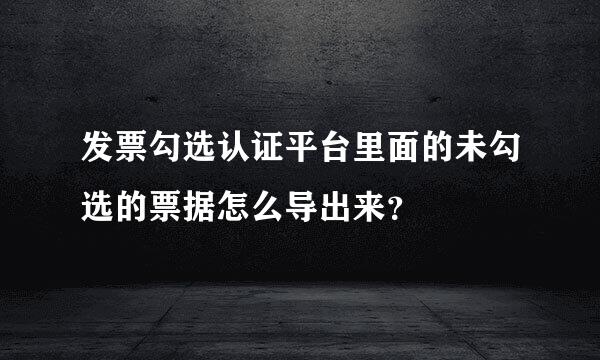 发票勾选认证平台里面的未勾选的票据怎么导出来？