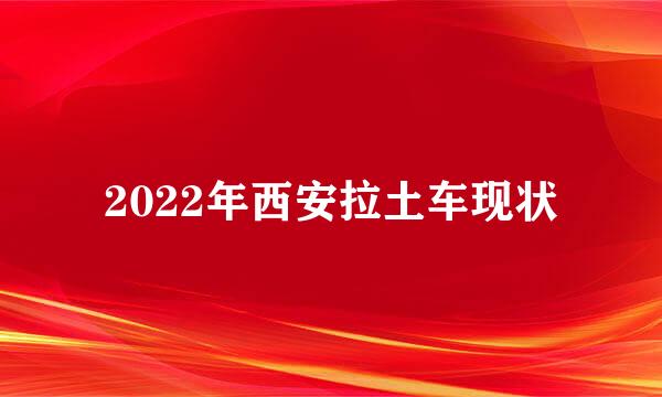 2022年西安拉土车现状