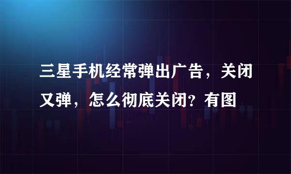 三星手机经常弹出广告，关闭又弹，怎么彻底关闭？有图