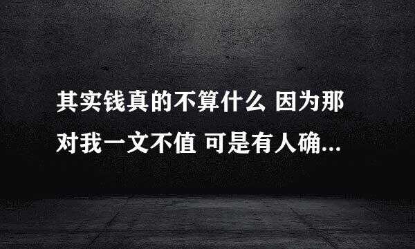 其实钱真的不算什么 因为那对我一文不值 可是有人确觉得很值