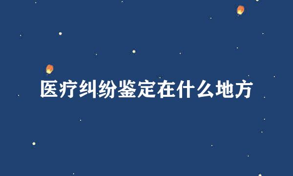 医疗纠纷鉴定在什么地方