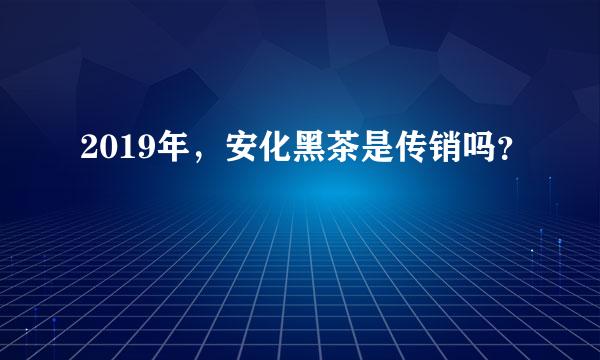 2019年，安化黑茶是传销吗？