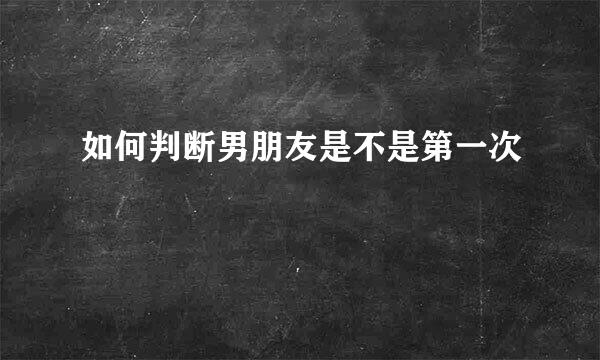 如何判断男朋友是不是第一次