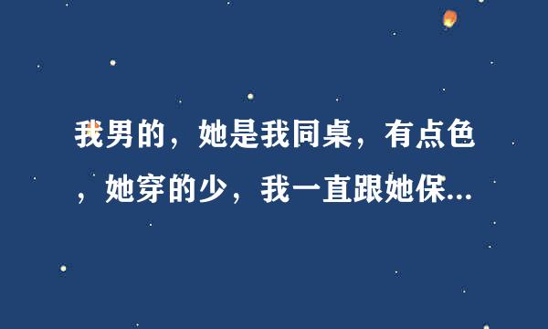 我男的，她是我同桌，有点色，她穿的少，我一直跟她保持距离，因为我有我爱的人了，我也不知道怎么的，有