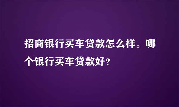 招商银行买车贷款怎么样。哪个银行买车贷款好？