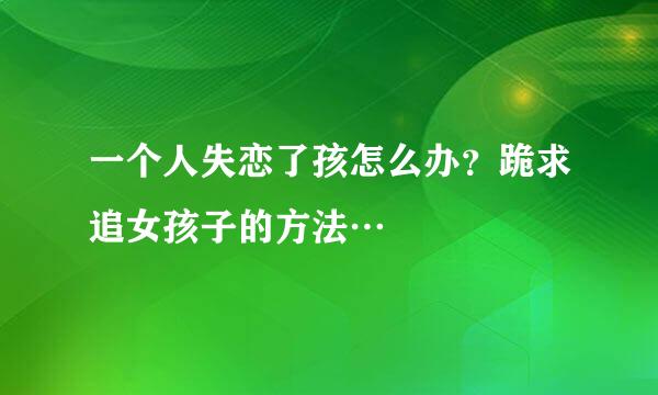 一个人失恋了孩怎么办？跪求追女孩子的方法…