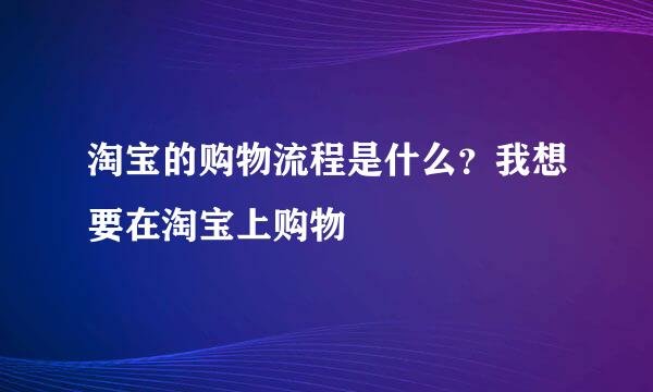 淘宝的购物流程是什么？我想要在淘宝上购物