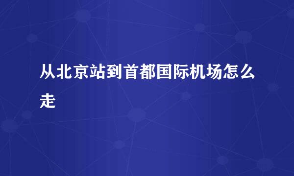 从北京站到首都国际机场怎么走