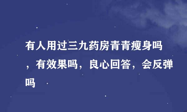 有人用过三九药房青青瘦身吗，有效果吗，良心回答，会反弹吗