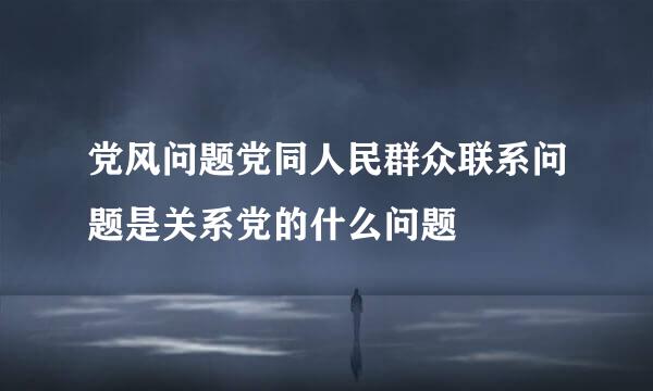 党风问题党同人民群众联系问题是关系党的什么问题