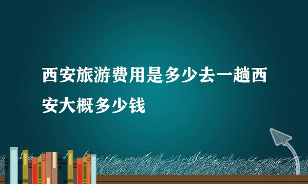 西安旅游费用是多少去一趟西安大概多少钱