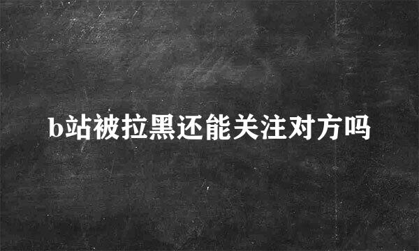 b站被拉黑还能关注对方吗