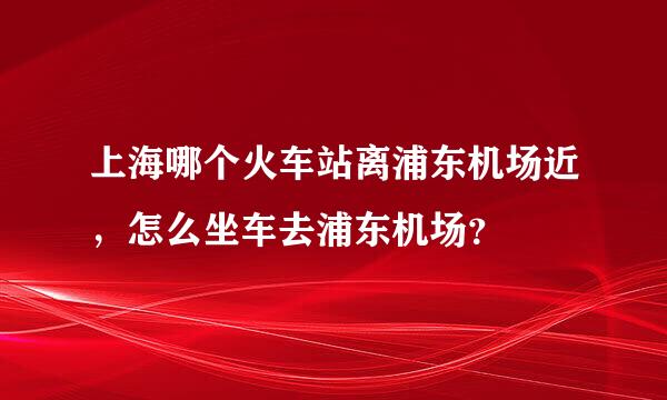 上海哪个火车站离浦东机场近，怎么坐车去浦东机场？