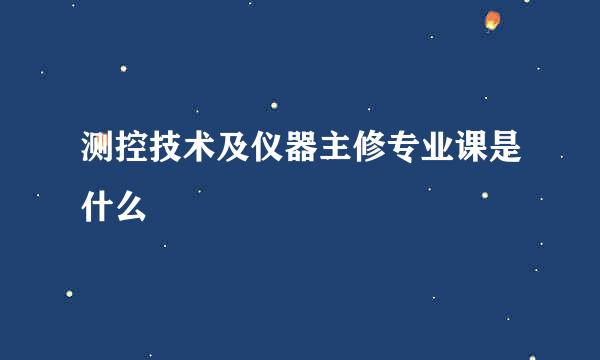 测控技术及仪器主修专业课是什么