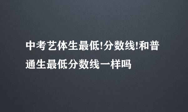 中考艺体生最低!分数线!和普通生最低分数线一样吗