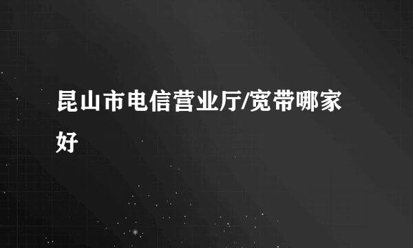 昆山市电信营业厅/宽带哪家好