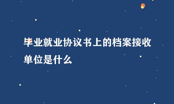 毕业就业协议书上的档案接收单位是什么