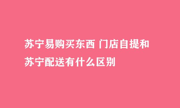 苏宁易购买东西 门店自提和苏宁配送有什么区别