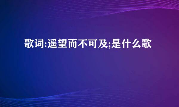 歌词:遥望而不可及;是什么歌